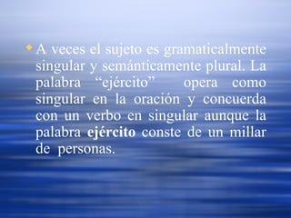 A veces el sujeto es gramaticalmente singular y semánticamente plural. La palabra “ejército”  opera como singular en la oración y concuerda con un verbo en singular aunque la palabra  ejército  conste de un millar de  personas. 