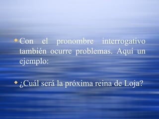 Con el pronombre interrogativo también ocurre problemas. Aquí un ejemplo: ¿Cuál será la próxima reina de Loja? 