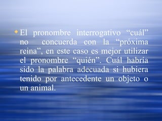 El pronombre interrogativo “cuál” no  concuerda con la “próxima reina”, en este caso es mejor utilizar el pronombre “quién”. Cuál habría sido la palabra adecuada si hubiera tenido por antecedente un objeto o un animal. 