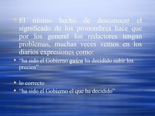 El mismo hecho de desconocer el significado de los pronombres hace que por los general los redactores tengan problemas, muchas veces vemos en los diarios expresiones como: “ ha sido el Gobierno  quien  ha decidido subir los precios” lo correcto  “ ha sido el Gobierno el que ha decidido”  