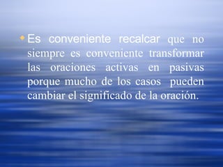 Es conveniente recalcar  que no siempre es conveniente transformar las oraciones activas en pasivas porque mucho de los casos  pueden cambiar el significado de la oración. 