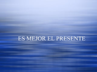   ES MEJOR EL PRESENTE  