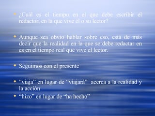¿Cuál es el tiempo en el que debe escribir el redactor, en la que vive él o su lector? Aunque sea obvio hablar sobre eso, está de más decir que la realidad en la que se debe redactar en es en el tiempo real que vive el lector. Seguimos con el presente “ viaja” en lugar de “viajará”  acerca a la realidad y la acción “ hizo” en lugar de “ha hecho” 