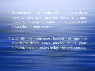 Se retrata a un personaje, el protagonista de la historia debe estar presente desde el primer momento y crear un ambiente conocido y que vaya relacionando entre sí. Uno de los principios básicos, es que los reportajes deben tener mucho de la parte humana, sus contenidos reflejar historias reales. 
