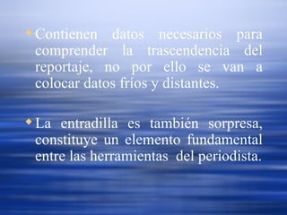 Contienen datos necesarios para comprender la trascendencia del reportaje, no por ello se van a colocar datos fríos y distantes. La entradilla es también sorpresa, constituye un elemento fundamental entre las herramientas  del periodista. 