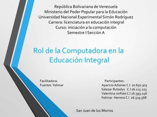 República Bolivariana deVenezuela
Ministerio del Poder Popular para la Educación
Universidad Nacional Experimental Simón Rodríguez
Carrera: licenciatura en educación integral
Curso: iniciación a la computación
Semestre I SecciónA
Facilitadora: Participantes:
Fuentes Yolimar Aparicio Adianes C.I 20.650.303
Salazar Rutselys C.I 26.115.223
Valentina sinfote C.l 26.393.246
Felimar Herrera C.l 26.519.568
Rol de la Computadora en la
Educación Integral
San Juan de los Morros
 