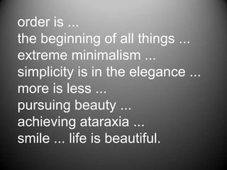 order is ...
the beginning of all things ...
extreme minimalism ...
simplicity is in the elegance ...
more is less ...
pursuing beauty ...
achieving ataraxia ...
smile ... life is beautiful.
 