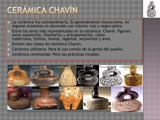    La cerámica fue extraordinaria. Es generalmente monocroma, en
    algunas ocasiones es decorado con colores rojo y negro-plata.
   Entre los seres más representados en la cerámica Chavín figuran:
    seres zoomorfos, fitomorfos y antropomorfos, como
    tubérculos, felinos, monos, lagartos, serpientes y aves.
   Existen dos clases de cerámica Chavín:
   Cerámica utilitaria: Para el uso común de la gente del pueblo.
   Cerámica ceremonial: Para las prácticas rituales.
 