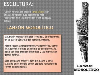 ESCULTURA:
fueron hechas de piedra (arte lítico) con
énfasis religioso. Las esculturas más
relevantes son los monolitos y las cabezas
clavas.




El Lanzón monolítico(dios irritado). Se encuentra
en la parte céntrica del Templo Antiguo.

Posee rasgos antropomorfos y zoomorfos, como
los cabellos y cejas en forma de serpientes, la
boca con dos grandes colmillos y las manos con
garras felinas.

Esta escultura mide 4.53m de altura y está
clavado en el medio de un espacio reducido de
forma cuadrangular.
 