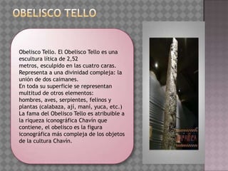 Obelisco Tello. El Obelisco Tello es una
escultura lítica de 2,52
metros, esculpido en las cuatro caras.
Representa a una divinidad compleja: la
unión de dos caimanes.
En toda su superficie se representan
multitud de otros elementos:
hombres, aves, serpientes, felinos y
plantas (calabaza, ají, maní, yuca, etc.)
La fama del Obelisco Tello es atribuible a
la riqueza iconográfica Chavín que
contiene, el obelisco es la figura
iconográfica más compleja de los objetos
de la cultura Chavín.
 