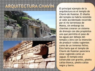 El principal ejemplo de la
arquitectura es el templo de
Chavín de Huántar. El diseño
del templo no habría resistido
al valle accidentado recorrido
por el río torrentoso de
Mosna, sin embargo los
chavines crearon un sistema
de drenaje con dos propósitos
uno que permitía el paso de
las aguas por debajo del
templo y otro con la intención
de producir ruidos rugientes
como de un inmenso felino.
Esto haría que el templo de
Chavín de Huántar pareciera
estar rugiendo como un
jaguar. El templo está
construido con granito, piedra
caliza blanca, piedra caliza
negra y barro.
 