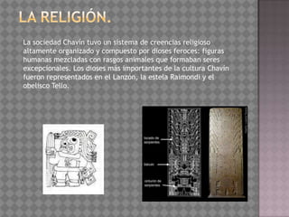 La sociedad Chavín tuvo un sistema de creencias religioso
altamente organizado y compuesto por dioses feroces: figuras
humanas mezcladas con rasgos animales que formaban seres
excepcionales. Los dioses más importantes de la cultura Chavín
fueron representados en el Lanzón, la estela Raimondi y el
obelisco Tello.
 