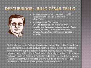    Nació en Huarochirí el 11 de Abril de 1880.
                          Falleció en Lima el 3 de Junio de 1947,
                          a los 67 años.
                         Investigaciones Efectuadas:
                          En 1919 descubrió la Cultura Chavín,
                          considerada la cultura más antigua del Perú.
                          Durante 30 años, recorrió el territorio
                          peruano haciendo notables excavaciones y
                          estudios




El descubridor de la Cultura Chavín es el arqueólogo Julio Cesar Tello
quien la nombro como la cultura matriz o madre de las civilizaciones
andinas del Perú, pero descubrimientos arqueológicos recientes
demuestran que la cultura Caral es la más antigua de las civilizaciones
andinas y sería un foco de irradiación cultural en los andes. La cultura
Chavín se desarrollo en la etapa formativa de la historia del Perú y
pertenece a las culturas del primer Horizonte Cultural.
 