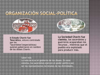 El Estado Chavín fue                          La Sociedad Chavín fue
Teocrático, estuvo controlado                 clasista, los sacerdotes y
por los                                       guerreros acaparaban los
"Sacerdotes"(especialistas)                   recursos , mientras que el
quienes gobernaron en nombre                  pueblo era explotado
de los dioses Chavín.                         para producir más.


          Saber más
          La teocracia es el gobierno de los dioses. En este
          sistema, los sacerdotes ejercen el poder político por
          ser los representantes terrenales de las divinidades.
 