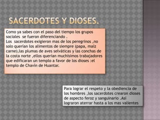 Como ya sabes con el paso del tiempo los grupos
sociales se fueron diferenciando .
Los sacerdotes exigieron mas de los peregrinos ,no
solo querían los alimentos de siempre (papa, maíz
carne),las plumas de aves selváticas y las conchas de
la costa norte ,ellos querían muchísimos trabajadores
que edificaran un templo a favor de los dioses :el
templo de Chavín de Huantar.




                               Para lograr el respeto y la obediencia de
                               los hombres ,los sacerdotes crearon dioses
                               de aspecto feroz y sanguinario .Así
                               lograron aterrar hasta a los mas valientes
 