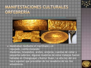    Modelaban mediante el martillado y el
    repujado, confeccionando
    diademas, brazaletes, aretes, orejeras, cuentas de collar y
    pequeños adornos. Algunas muestras de estos trabajos fueron
    halladas en Chongoyape y Kuntur Huasi. La alta ley del oro
    hace suponer que procedían de los lavaderos de los ríos
    amazónicos.
 