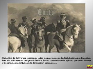 El objetivo de Bolívar era incorporar todas las provincias de la  Real Audiencia , a Colombia. Para ello el Libertador designa al General Sucre, comandante del ejército que debía libertar el Departamento de Quito de la dominación española….. 