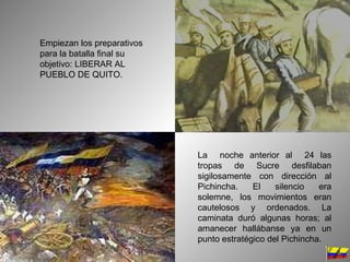 Empiezan los preparativos para la batalla final su objetivo: LIBERAR AL PUEBLO DE QUITO. La  noche anterior al  24 las tropas de Sucre desfilaban sigilosamente con dirección al Pichincha. El silencio era solemne, los movimientos eran cautelosos y ordenados. La caminata duró algunas horas; al amanecer hallábanse ya en un punto estratégico del Pichincha.  