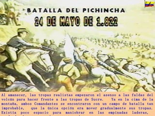 Al amanecer, las tropas realistas empezaron el asenso a las faldas del volcán para hacer frente a las tropas de Sucre.  Ya en la cima de la montaña, ambos Comandantes se encontraron con un campo de batalla tan improbable,  que la única opción era mover gradualmente sus tropas. Existía poco espacio para maniobrar en las empinadas laderas,  profundos barrancos y densos matorrales. 