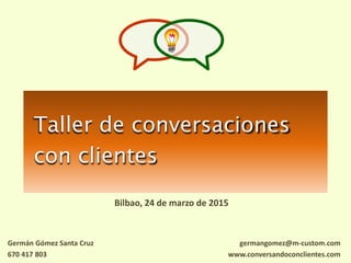 Taller de conversaciones
con clientes
Bilbao, 24 de marzo de 2015
germangomez@m-custom.com
www.conversandoconclientes.com
Germán Gómez Santa Cruz
670 417 803
 