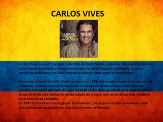 CARLOS VIVES 
Carlos Vives nació el 7 de agosto de 1961 en Santa Marta, Colombia. De pequeño cantaba 
en las fiestas familiares y recogía dinero para la iglesia tocando la guitarra. Cursó la 
carrera de publicista y en 1982 empezó a trabajar como actor de telenovelas. 
La carrera musical de Carlos Vives comienza en 1988, intentando recuperar la esencia del 
vallenato, un estilo musical formado por la mezcla de varias culturas y que debe su 
nombre a la región del Valle de Upar. En 1989 Carlos Vives participó en la serie 'Escalona', 
lo que le sirvió para realizar la banda sonora de la serie, uno de los discos más vendidos 
en la historia en Colombia. 
En 1991 Carlos Vives crea el grupo 'La Provincia', con el que actualizó el vallenato para 
que pudiera ser escuchado en todos los rincones del mundo. 
 