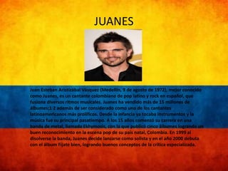 JUANES 
Juan Esteban Aristizábal Vásquez (Medellín, 9 de agosto de 1972), mejor conocido 
como Juanes, es un cantante colombiano de pop latino y rock en español, que 
fusiona diversos ritmos musicales. Juanes ha vendido más de 15 millones de 
álbumes;1 2 además de ser considerado como uno de los cantantes 
latinoamericanos más prolíficos. Desde la infancia ya tocaba instrumentos y la 
música fue su principal pasatiempo. A los 15 años comenzó su carrera en una 
banda de metal, llamada Ekhymosis, con la que publicó cinco álbumes logrando un 
buen reconocimiento en la escena pop de su país natal, Colombia. En 1999 al 
disolverse la banda, Juanes decide lanzarse como solista y en el año 2000 debuta 
con el álbum Fíjate bien, logrando buenos conceptos de la crítica especializada. 
 
