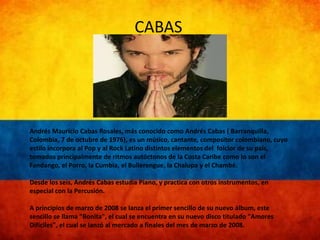 CABAS 
Andrés Mauricio Cabas Rosales, más conocido como Andrés Cabas ( Barranquilla, 
Colombia, 7 de octubre de 1976), es un músico, cantante, compositor colombiano, cuyo 
estilo incorpora al Pop y al Rock Latino distintos elementos del folclor de su país, 
tomados principalmente de ritmos autóctonos de la Costa Caribe como lo son el 
Fandango, el Porro, la Cumbia, el Bullerengue, la Chalupa y el Chambé. 
Desde los seis, Andrés Cabas estudia Piano, y practica con otros instrumentos, en 
especial con la Percusión. 
A principios de marzo de 2008 se lanza el primer sencillo de su nuevo álbum, este 
sencillo se llama "Bonita", el cual se encuentra en su nuevo disco titulado "Amores 
Difíciles", el cual se lanzó al mercado a finales del mes de marzo de 2008. 
