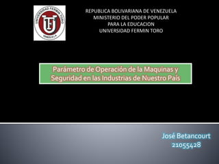 REPUBLICA BOLIVARIANA DE VENEZUELA
MINISTERIO DEL PODER POPULAR
PARA LA EDUCACION
UNIVERSIDAD FERMIN TORO
José Betancourt
21055428
Parámetro de Operación de la Maquinas y
Seguridad en las Industrias de Nuestro País
 