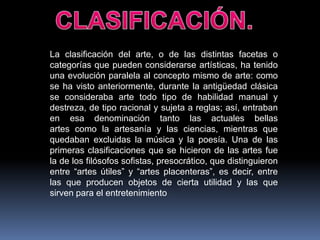 La clasificación del arte, o de las distintas facetas o
categorías que pueden considerarse artísticas, ha tenido
una evolución paralela al concepto mismo de arte: como
se ha visto anteriormente, durante la antigüedad clásica
se consideraba arte todo tipo de habilidad manual y
destreza, de tipo racional y sujeta a reglas; así, entraban
en esa denominación tanto las actuales bellas
artes como la artesanía y las ciencias, mientras que
quedaban excluidas la música y la poesía. Una de las
primeras clasificaciones que se hicieron de las artes fue
la de los filósofos sofistas, presocrático, que distinguieron
entre “artes útiles” y “artes placenteras”, es decir, entre
las que producen objetos de cierta utilidad y las que
sirven para el entretenimiento

 