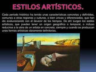 Cada periodo histórico ha tenido unas características concretas y definibles,
comunes a otras regiones y culturas, o bien únicas y diferenciadas, que han
ido evolucionando con el devenir de los tiempos. De ahí surgen los estilos
artísticos, que pueden tener un origen geográfico o temporal, o incluso
reducirse a la obra de un artista en concreto, siempre y cuando se produzcan
unas formas artísticas claramente definitorias.

 