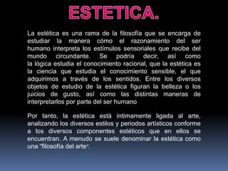 La estética es una rama de la filosofía que se encarga de
estudiar la manera cómo el razonamiento del ser
humano interpreta los estímulos sensoriales que recibe del
mundo circundante. Se podría decir, así como
la lógica estudia el conocimiento racional, que la estética es
la ciencia que estudia el conocimiento sensible, el que
adquirimos a través de los sentidos. Entre los diversos
objetos de estudio de la estética figuran la belleza o los
juicios de gusto, así como las distintas maneras de
interpretarlos por parte del ser humano
Por tanto, la estética está íntimamente ligada al arte,
analizando los diversos estilos y periodos artísticos conforme
a los diversos componentes estéticos que en ellos se
encuentran. A menudo se suele denominar la estética como
una “filosofía del arte”.

 