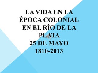 LA VIDA EN LA
ÉPOCA COLONIAL
EN EL RÍO DE LA
PLATA
25 DE MAYO
1810-2013
 