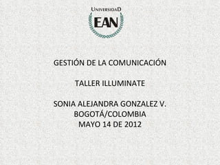 GESTIÓN DE LA COMUNICACIÓN

     TALLER ILLUMINATE

SONIA ALEJANDRA GONZALEZ V.
     BOGOTÁ/COLOMBIA
      MAYO 14 DE 2012
 