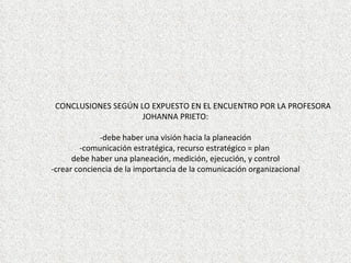 CONCLUSIONES SEGÚN LO EXPUESTO EN EL ENCUENTRO POR LA PROFESORA
                     JOHANNA PRIETO:

              -debe haber una visión hacia la planeación
        -comunicación estratégica, recurso estratégico = plan
      debe haber una planeación, medición, ejecución, y control
-crear conciencia de la importancia de la comunicación organizacional
 