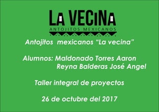 Antojitos mexicanos “La vecina”
Alumnos: Maldonado Torres Aaron
Reyna Balderas José Angel
Taller integral de proyectos
26 de octubre del 2017
 