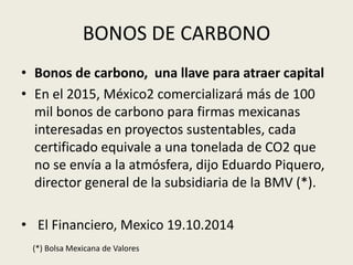 BONOS DE CARBONO 
• Bonos de carbono, una llave para atraer capital 
• En el 2015, México2 comercializará más de 100 
mil bonos de carbono para firmas mexicanas 
interesadas en proyectos sustentables, cada 
certificado equivale a una tonelada de CO2 que 
no se envía a la atmósfera, dijo Eduardo Piquero, 
director general de la subsidiaria de la BMV (*). 
• El Financiero, Mexico 19.10.2014 
(*) Bolsa Mexicana de Valores 
 
