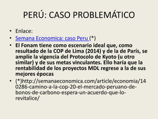 PERÚ: CASO PROBLEMÁTICO 
• Enlace: 
• Semana Economica: caso Peru (*) 
• El Fonam tiene como escenario ideal que, como 
resultado de la COP de Lima (2014) y de la de París, se 
amplíe la vigencia del Protocolo de Kyoto (u otro 
similar) y de sus metas vinculantes. Ello haría que la 
rentabilidad de los proyectos MDL regrese a la de sus 
mejores épocas 
• (*)http://semanaeconomica.com/article/economia/14 
0286-camino-a-la-cop-20-el-mercado-peruano-de-bonos- 
de-carbono-espera-un-acuerdo-que-lo-revitalice/ 
 
