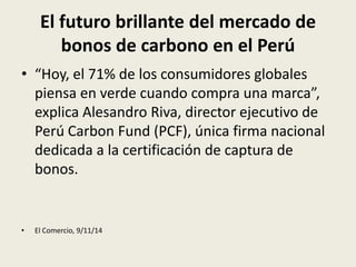 El futuro brillante del mercado de 
bonos de carbono en el Perú 
• “Hoy, el 71% de los consumidores globales 
piensa en verde cuando compra una marca”, 
explica Alesandro Riva, director ejecutivo de 
Perú Carbon Fund (PCF), única firma nacional 
dedicada a la certificación de captura de 
bonos. 
• El Comercio, 9/11/14 
 