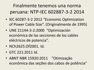 Finalmente tenemos una norma 
peruana: NTP-IEC 602887-3-2 2014 
• IEC 60287-3-2 2012 “Economic Optimization 
of Power Cable Size”. (Originalmente de 1995) 
• UNE 21144-3-2:2000 “Optimización 
económica de las secciones de los cables 
eléctricos de potencia”. 
• NCh2625.Of2001. Id. 
• GTC 221:2011 Id. 
• ABNT NBR 15920:2011 ”Otimização 
econômica das seções dos cabos de potência” 
 