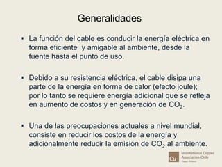 Generalidades 
 La función del cable es conducir la energía eléctrica en 
forma eficiente y amigable al ambiente, desde la 
fuente hasta el punto de uso. 
 Debido a su resistencia eléctrica, el cable disipa una 
parte de la energía en forma de calor (efecto joule); 
por lo tanto se requiere energía adicional que se refleja 
en aumento de costos y en generación de CO2. 
 Una de las preocupaciones actuales a nivel mundial, 
consiste en reducir los costos de la energía y 
adicionalmente reducir la emisión de CO2 al ambiente. 
 