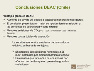 Conclusiones DEAC (Chile) 
Ventajas globales DEAC: 
 Aumento de la vida útil debido a trabajar a menores temperaturas; 
 El conductor presentará un mejor comportamiento en relación a 
las corrientes de sobrecarga y corto-circuito; 
 Menores emisiones de CO2 (ISO 14.001 – Certificación LEED – Huella de 
Carbono) 
 Menores costos totales de operación. 
La sección económica ambiental de un conductor 
eléctrico es bastante ventajosa: 
 En circuitos con secciones nominales ≥ 25 
mm2 obtenidas por dimensionamiento técnico; 
 En circuitos que funcionan muchas horas por 
año, con corrientes que no presentan grandes 
variaciones. 
 