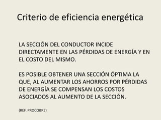 Criterio de eficiencia energética 
LA SECCIÓN DEL CONDUCTOR INCIDE 
DIRECTAMENTE EN LAS PÉRDIDAS DE ENERGÍA Y EN 
EL COSTO DEL MISMO. 
ES POSIBLE OBTENER UNA SECCIÓN ÓPTIMA LA 
QUE, AL AUMENTAR LOS AHORROS POR PÉRDIDAS 
DE ENERGÍA SE COMPENSAN LOS COSTOS 
ASOCIADOS AL AUMENTO DE LA SECCIÓN. 
(REF. PROCOBRE) 
 