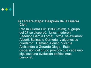 c) Tercera etapa: Después de la Guerra
 Civil.
Tras la Guerra Civil (1936-1939), el grupo
 del 27 se dispersó. Unos murieron:
 Federico García Lorca; otros se exiliaron:
 Alberti, Salinas o Cernuda y algunos se
 quedaron: Dámaso Alonso, Vicente
 Aleixandre o Gerardo Diego. Esta
 dispersión del grupo provocó que cada uno
 siguiese una evolución poética más
 personal.
 