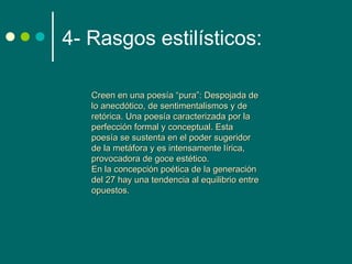 4- Rasgos estilísticos:

   Creen en una poesía “pura”: Despojada de
   lo anecdótico, de sentimentalismos y de
   retórica. Una poesía caracterizada por la
   perfección formal y conceptual. Esta
   poesía se sustenta en el poder sugeridor
   de la metáfora y es intensamente lírica,
   provocadora de goce estético.
   En la concepción poética de la generación
   del 27 hay una tendencia al equilibrio entre
   opuestos.
 