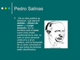 Pedro Salinas
   . De su obra poética se
    destacan, «La voz a ti
    debida», «Razón de
    amor» y «Largo
    lamento». En su
    temática está el amor
    como único motor
    existencial de la vida, no
    solo un amor personal
    unido al tu y al yo
    poético, sino la búsqueda
    de un amor universal en
    el que todos los lectores
    están identificados.
 