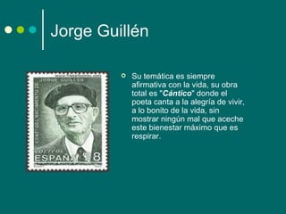 Jorge Guillén

            Su temática es siempre
             afirmativa con la vida, su obra
             total es "Cántico" donde el
             poeta canta a la alegría de vivir,
             a lo bonito de la vida, sin
             mostrar ningún mal que aceche
             este bienestar máximo que es
             respirar.
 