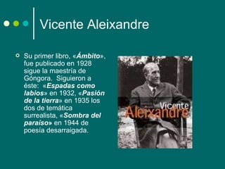 Vicente Aleixandre

   Su primer libro, «Ámbito»,
    fue publicado en 1928
    sigue la maestría de
    Góngora. Siguieron a
    éste: «Espadas como
    labios» en 1932, «Pasión
    de la tierra» en 1935 los
    dos de temática
    surrealista, «Sombra del
    paraíso» en 1944 de
    poesía desarraigada.
 