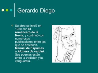 Gerardo Diego

   Su obra se inició en
    1920 con El
    romancero de la
    Novia, y continuó con
    numerosas
    publicaciones entre las
    que se destacan,
    Manual de Espumas
    o Alondra de verdad.
    Sus poemas están
    entre la tradición y la
    vanguardia.
 