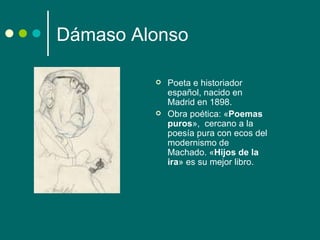 Dámaso Alonso

            Poeta e historiador
             español, nacido en
             Madrid en 1898.
            Obra poética: «Poemas
             puros», cercano a la
             poesía pura con ecos del
             modernismo de
             Machado. «Hijos de la
             ira» es su mejor libro.
 