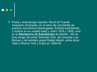    Poeta y dramaturgo español. Nació en Fuente
    Vaqueros (Granada), en el seno de una familia de
    posición económica desahogada. Estudió bachillerato
    y música en su ciudad natal y, entre 1919 y 1928, vivió
    en la Residencia de Estudiantes de Madrid. Allí se
    hizo amigo del pintor Salvador Dalí, del cineasta Luis
    Buñuel y del también poeta Rafael Alberti, entre otros.
    Viajó a Nueva York y Cuba en 1929-30.
 